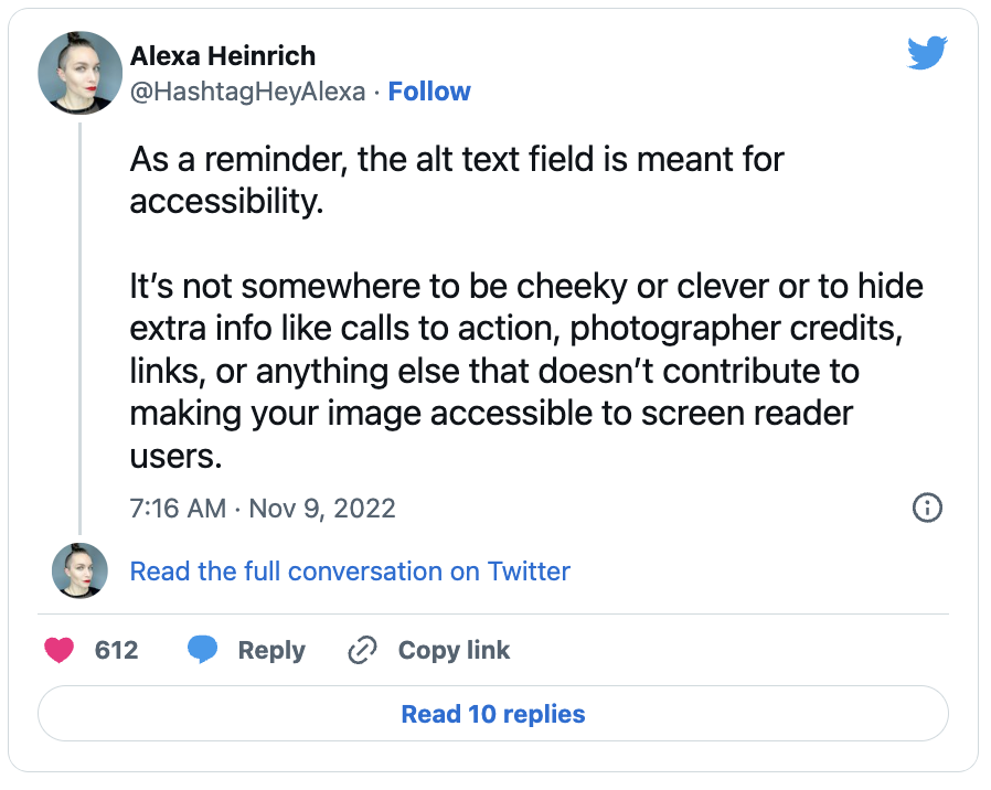 A Tweet from Alexa Heinrich that contains the following text. As a reminder, the alt text field is meant for accessibility. It's not somewhere to be cheeky or clever to hide extra info like calls to action, photographer credits, links, or anything else that doesn't contribute to making your image accessible to screen reader users. 