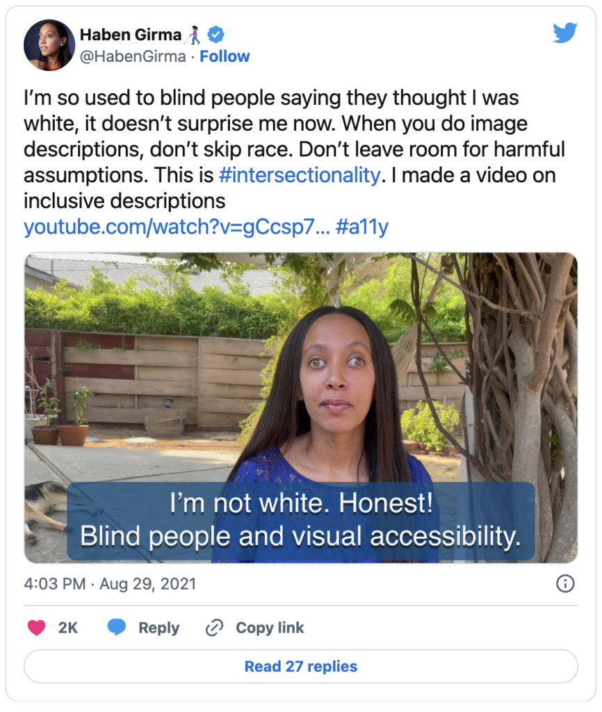 A tweet by twitter user Haben Girma containing text that reads, I'm so used to blind people saying they thought I was white, it doesn't surprise me now. When you do image descriptions, don't skip race! Don't leave room for harmful assumptions. This is hashtag intersectionality, I made a video on inclusive descriptions. The tweet contains an image of Haben with the alt text, I'm sitting outside with my head and shoulders visible in the image, and my guide dog stretched out behind me. I'm a Black woman with long dark hair and hazel eyes wearing a blue top. Text reads: I'm not white. Honest! Blind people and visual accessibility.